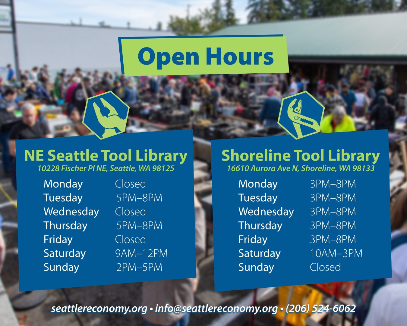 A faraway view of the Shoreline Tool Library Tool Sale where there are crowds of people navigating tables full of tools. The picture is blurred. The title reads, "Open Hours". It then shows the open hours for each tool library. Below that is the website (seattlereconomy.org), general email address (info@seattlereconomy.org), and phone number ((206) 524-6062). The open hours are as follows for the Shoreline Tool Library: Monday: 3pm–8pm; Tuesday: 3pm–8pm; Wednesday: 3pm–8pm; Thursday: 3pm–8pm; Friday: 3pm–8pm; Saturday: 10 am–3pm; Sunday: Closed. The open hours are as follows for the NE Seattle Tool Library: Monday: Closed; Tuesday: 5pm–8pm; Wednesday: Closed; Thursday: 5pm–8pm; Friday: Closed; Saturday: 9am–3pm; Sunday: 2pm–5pm.